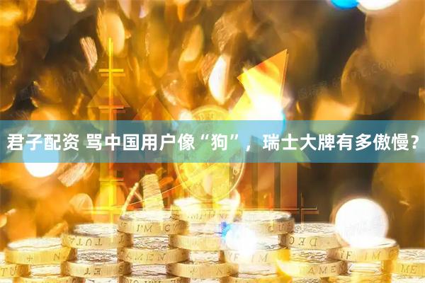 君子配资 骂中国用户像“狗”，瑞士大牌有多傲慢？