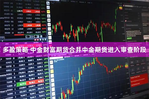 多盈策略 中金财富期货合并中金期货进入审查阶段