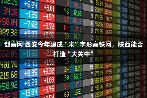创高网 西安今年建成“米”字形高铁网，陕西能否打造“大关中”