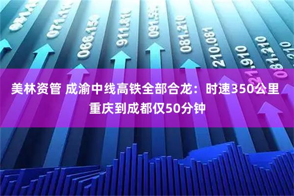 美林资管 成渝中线高铁全部合龙：时速350公里 重庆到成都仅50分钟