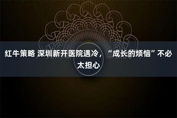 红牛策略 深圳新开医院遇冷，“成长的烦恼”不必太担心