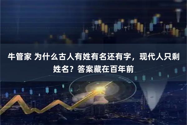 牛管家 为什么古人有姓有名还有字,现代人只剩姓名?答案藏在百年前