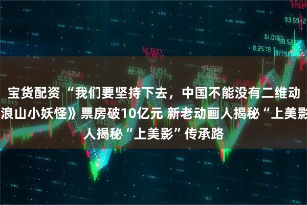 宝货配资 “我们要坚持下去，中国不能没有二维动画” 《浪浪山小妖怪》票房破10亿元 新老动画人揭秘“上美影”传承路