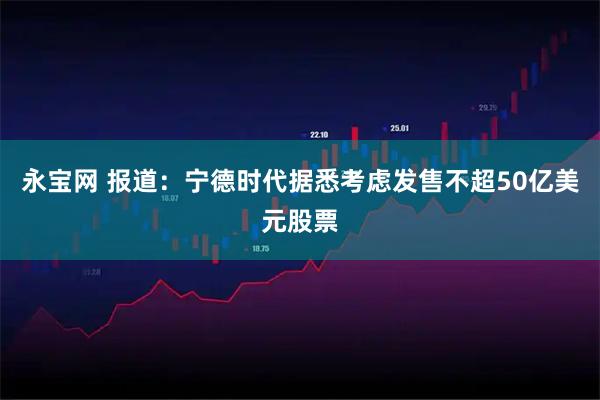 永宝网 报道：宁德时代据悉考虑发售不超50亿美元股票