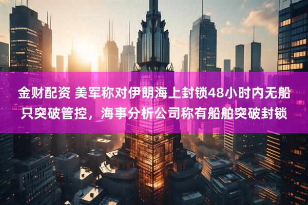 金财配资 美军称对伊朗海上封锁48小时内无船只突破管控,海事分析公司称有船舶突破封锁
